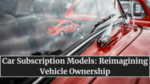 Car Subscription Models: Reimagining Vehicle Ownership